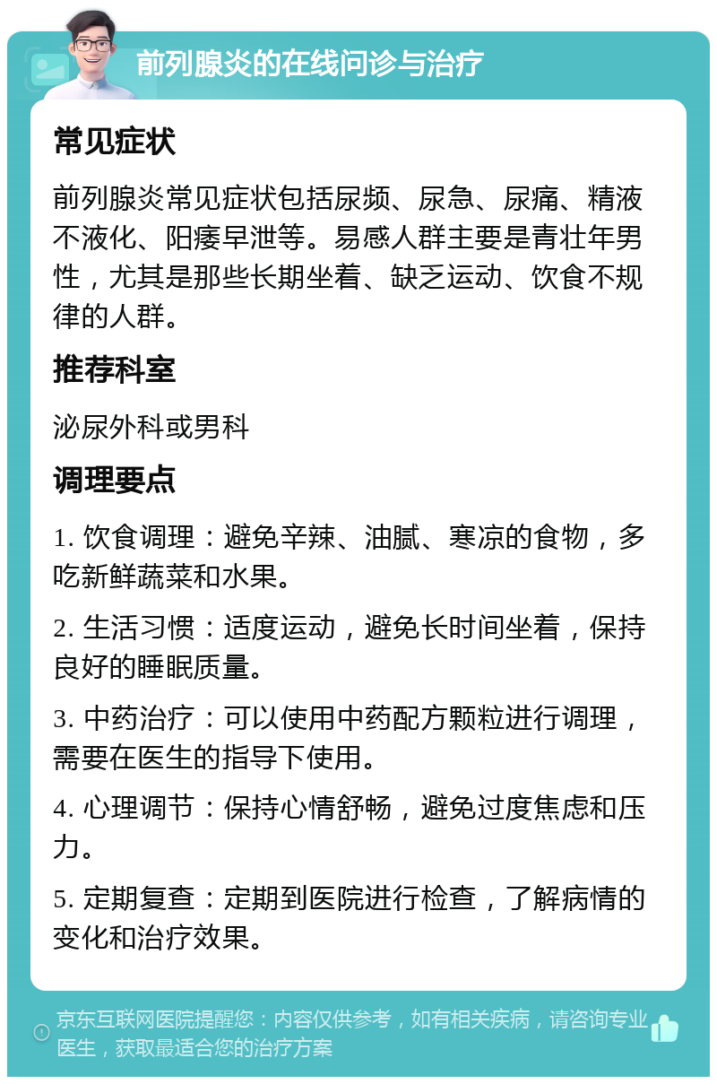 前列腺炎的在线问诊与治疗 常见症状 前列腺炎常见症状包括尿频、尿急、尿痛、精液不液化、阳痿早泄等。易感人群主要是青壮年男性，尤其是那些长期坐着、缺乏运动、饮食不规律的人群。 推荐科室 泌尿外科或男科 调理要点 1. 饮食调理：避免辛辣、油腻、寒凉的食物，多吃新鲜蔬菜和水果。 2. 生活习惯：适度运动，避免长时间坐着，保持良好的睡眠质量。 3. 中药治疗：可以使用中药配方颗粒进行调理，需要在医生的指导下使用。 4. 心理调节：保持心情舒畅，避免过度焦虑和压力。 5. 定期复查：定期到医院进行检查，了解病情的变化和治疗效果。