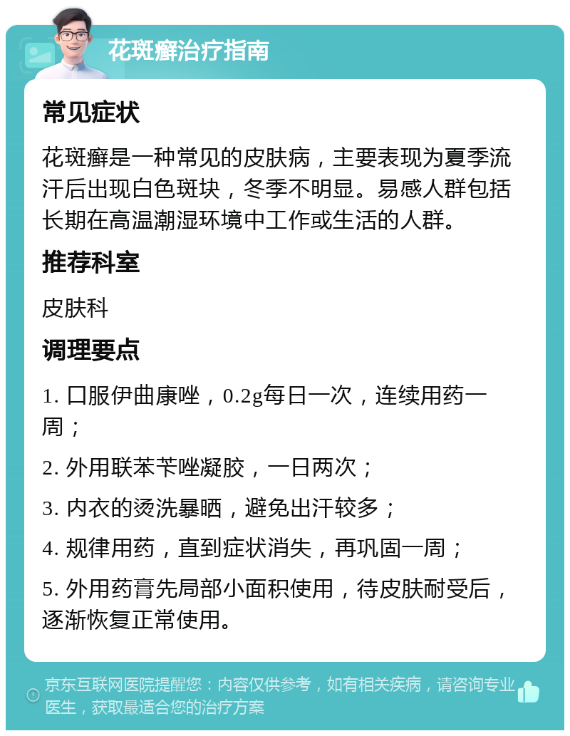 花斑癣治疗指南 常见症状 花斑癣是一种常见的皮肤病，主要表现为夏季流汗后出现白色斑块，冬季不明显。易感人群包括长期在高温潮湿环境中工作或生活的人群。 推荐科室 皮肤科 调理要点 1. 口服伊曲康唑，0.2g每日一次，连续用药一周； 2. 外用联苯苄唑凝胶，一日两次； 3. 内衣的烫洗暴晒，避免出汗较多； 4. 规律用药，直到症状消失，再巩固一周； 5. 外用药膏先局部小面积使用，待皮肤耐受后，逐渐恢复正常使用。