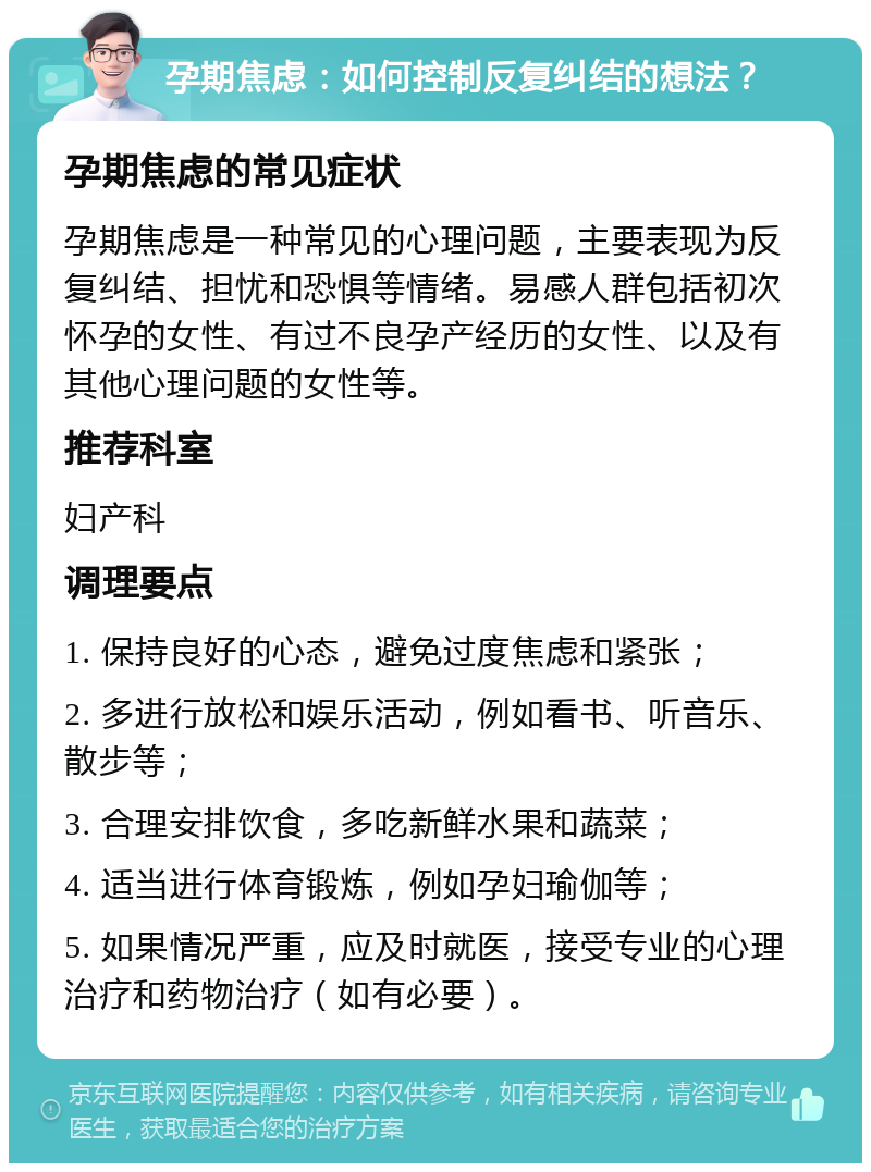 孕期焦虑：如何控制反复纠结的想法？ 孕期焦虑的常见症状 孕期焦虑是一种常见的心理问题，主要表现为反复纠结、担忧和恐惧等情绪。易感人群包括初次怀孕的女性、有过不良孕产经历的女性、以及有其他心理问题的女性等。 推荐科室 妇产科 调理要点 1. 保持良好的心态，避免过度焦虑和紧张； 2. 多进行放松和娱乐活动，例如看书、听音乐、散步等； 3. 合理安排饮食，多吃新鲜水果和蔬菜； 4. 适当进行体育锻炼，例如孕妇瑜伽等； 5. 如果情况严重，应及时就医，接受专业的心理治疗和药物治疗（如有必要）。