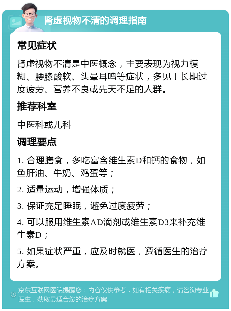 肾虚视物不清的调理指南 常见症状 肾虚视物不清是中医概念，主要表现为视力模糊、腰膝酸软、头晕耳鸣等症状，多见于长期过度疲劳、营养不良或先天不足的人群。 推荐科室 中医科或儿科 调理要点 1. 合理膳食，多吃富含维生素D和钙的食物，如鱼肝油、牛奶、鸡蛋等； 2. 适量运动，增强体质； 3. 保证充足睡眠，避免过度疲劳； 4. 可以服用维生素AD滴剂或维生素D3来补充维生素D； 5. 如果症状严重，应及时就医，遵循医生的治疗方案。