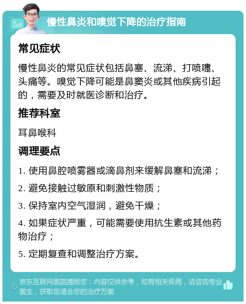 慢性鼻炎和嗅觉下降的治疗指南 常见症状 慢性鼻炎的常见症状包括鼻塞、流涕、打喷嚏、头痛等。嗅觉下降可能是鼻窦炎或其他疾病引起的，需要及时就医诊断和治疗。 推荐科室 耳鼻喉科 调理要点 1. 使用鼻腔喷雾器或滴鼻剂来缓解鼻塞和流涕； 2. 避免接触过敏原和刺激性物质； 3. 保持室内空气湿润，避免干燥； 4. 如果症状严重，可能需要使用抗生素或其他药物治疗； 5. 定期复查和调整治疗方案。