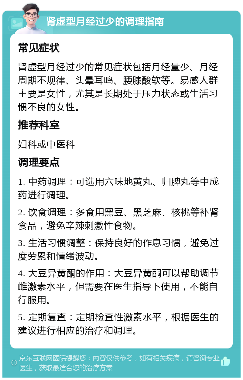 肾虚型月经过少的调理指南 常见症状 肾虚型月经过少的常见症状包括月经量少、月经周期不规律、头晕耳鸣、腰膝酸软等。易感人群主要是女性，尤其是长期处于压力状态或生活习惯不良的女性。 推荐科室 妇科或中医科 调理要点 1. 中药调理：可选用六味地黄丸、归脾丸等中成药进行调理。 2. 饮食调理：多食用黑豆、黑芝麻、核桃等补肾食品，避免辛辣刺激性食物。 3. 生活习惯调整：保持良好的作息习惯，避免过度劳累和情绪波动。 4. 大豆异黄酮的作用：大豆异黄酮可以帮助调节雌激素水平，但需要在医生指导下使用，不能自行服用。 5. 定期复查：定期检查性激素水平，根据医生的建议进行相应的治疗和调理。