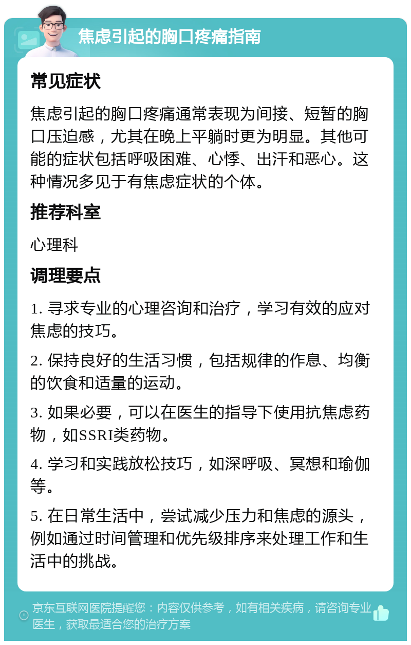 焦虑引起的胸口疼痛指南 常见症状 焦虑引起的胸口疼痛通常表现为间接、短暂的胸口压迫感，尤其在晚上平躺时更为明显。其他可能的症状包括呼吸困难、心悸、出汗和恶心。这种情况多见于有焦虑症状的个体。 推荐科室 心理科 调理要点 1. 寻求专业的心理咨询和治疗，学习有效的应对焦虑的技巧。 2. 保持良好的生活习惯，包括规律的作息、均衡的饮食和适量的运动。 3. 如果必要，可以在医生的指导下使用抗焦虑药物，如SSRI类药物。 4. 学习和实践放松技巧，如深呼吸、冥想和瑜伽等。 5. 在日常生活中，尝试减少压力和焦虑的源头，例如通过时间管理和优先级排序来处理工作和生活中的挑战。