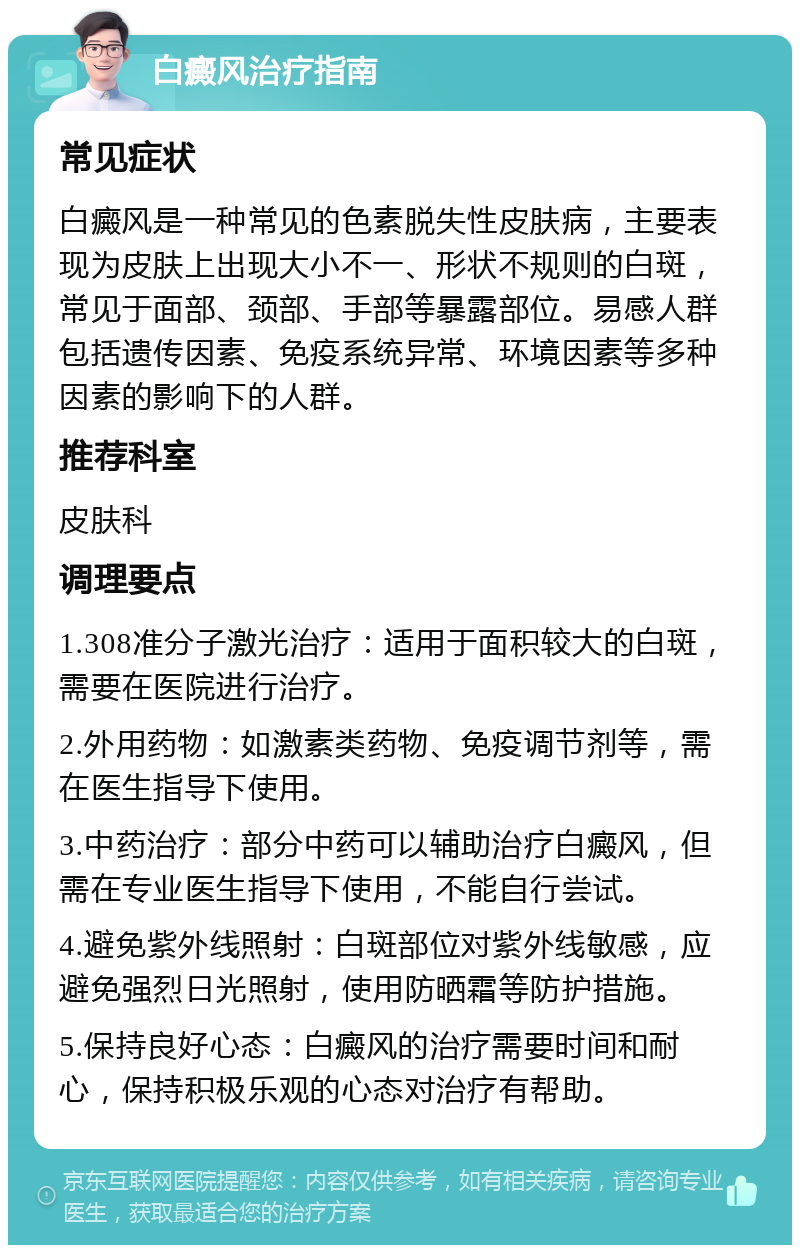 白癜风治疗指南 常见症状 白癜风是一种常见的色素脱失性皮肤病，主要表现为皮肤上出现大小不一、形状不规则的白斑，常见于面部、颈部、手部等暴露部位。易感人群包括遗传因素、免疫系统异常、环境因素等多种因素的影响下的人群。 推荐科室 皮肤科 调理要点 1.308准分子激光治疗：适用于面积较大的白斑，需要在医院进行治疗。 2.外用药物：如激素类药物、免疫调节剂等，需在医生指导下使用。 3.中药治疗：部分中药可以辅助治疗白癜风，但需在专业医生指导下使用，不能自行尝试。 4.避免紫外线照射：白斑部位对紫外线敏感，应避免强烈日光照射，使用防晒霜等防护措施。 5.保持良好心态：白癜风的治疗需要时间和耐心，保持积极乐观的心态对治疗有帮助。