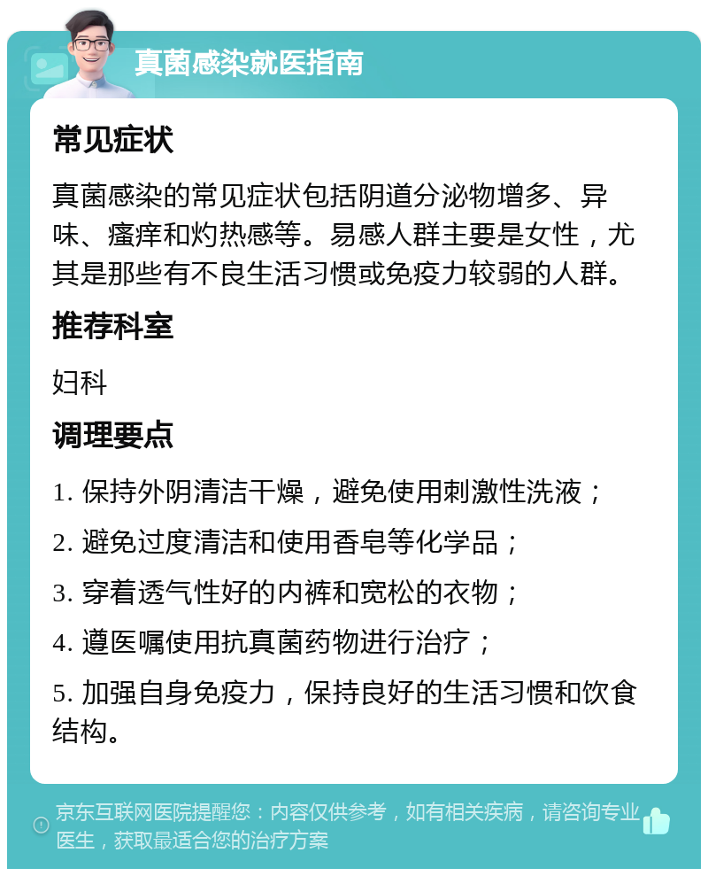 真菌感染就医指南 常见症状 真菌感染的常见症状包括阴道分泌物增多、异味、瘙痒和灼热感等。易感人群主要是女性，尤其是那些有不良生活习惯或免疫力较弱的人群。 推荐科室 妇科 调理要点 1. 保持外阴清洁干燥，避免使用刺激性洗液； 2. 避免过度清洁和使用香皂等化学品； 3. 穿着透气性好的内裤和宽松的衣物； 4. 遵医嘱使用抗真菌药物进行治疗； 5. 加强自身免疫力，保持良好的生活习惯和饮食结构。