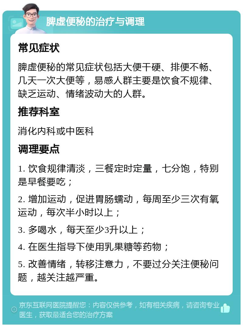 脾虚便秘的治疗与调理 常见症状 脾虚便秘的常见症状包括大便干硬、排便不畅、几天一次大便等，易感人群主要是饮食不规律、缺乏运动、情绪波动大的人群。 推荐科室 消化内科或中医科 调理要点 1. 饮食规律清淡，三餐定时定量，七分饱，特别是早餐要吃； 2. 增加运动，促进胃肠蠕动，每周至少三次有氧运动，每次半小时以上； 3. 多喝水，每天至少3升以上； 4. 在医生指导下使用乳果糖等药物； 5. 改善情绪，转移注意力，不要过分关注便秘问题，越关注越严重。