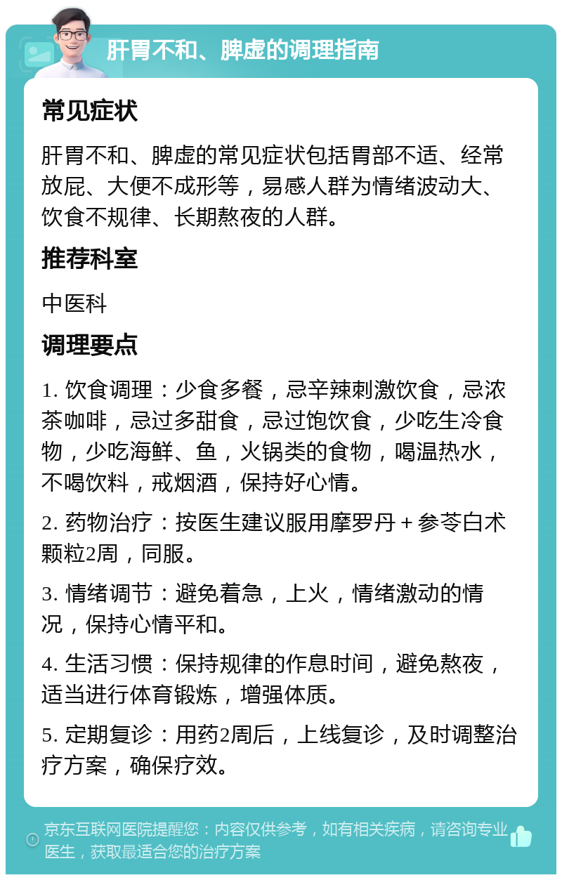 肝胃不和、脾虚的调理指南 常见症状 肝胃不和、脾虚的常见症状包括胃部不适、经常放屁、大便不成形等，易感人群为情绪波动大、饮食不规律、长期熬夜的人群。 推荐科室 中医科 调理要点 1. 饮食调理：少食多餐，忌辛辣刺激饮食，忌浓茶咖啡，忌过多甜食，忌过饱饮食，少吃生冷食物，少吃海鲜、鱼，火锅类的食物，喝温热水，不喝饮料，戒烟酒，保持好心情。 2. 药物治疗：按医生建议服用摩罗丹＋参苓白术颗粒2周，同服。 3. 情绪调节：避免着急，上火，情绪激动的情况，保持心情平和。 4. 生活习惯：保持规律的作息时间，避免熬夜，适当进行体育锻炼，增强体质。 5. 定期复诊：用药2周后，上线复诊，及时调整治疗方案，确保疗效。