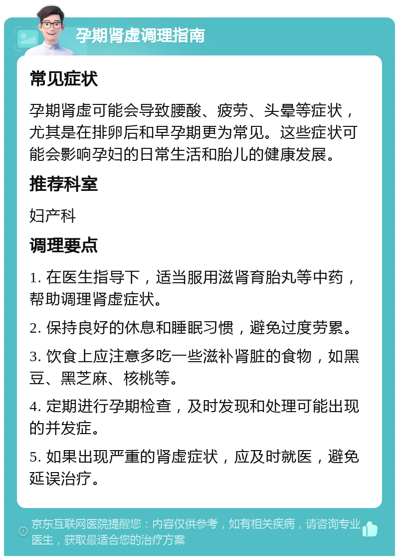 孕期肾虚调理指南 常见症状 孕期肾虚可能会导致腰酸、疲劳、头晕等症状，尤其是在排卵后和早孕期更为常见。这些症状可能会影响孕妇的日常生活和胎儿的健康发展。 推荐科室 妇产科 调理要点 1. 在医生指导下，适当服用滋肾育胎丸等中药，帮助调理肾虚症状。 2. 保持良好的休息和睡眠习惯，避免过度劳累。 3. 饮食上应注意多吃一些滋补肾脏的食物，如黑豆、黑芝麻、核桃等。 4. 定期进行孕期检查，及时发现和处理可能出现的并发症。 5. 如果出现严重的肾虚症状，应及时就医，避免延误治疗。