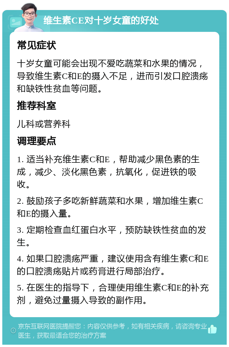 维生素CE对十岁女童的好处 常见症状 十岁女童可能会出现不爱吃蔬菜和水果的情况，导致维生素C和E的摄入不足，进而引发口腔溃疡和缺铁性贫血等问题。 推荐科室 儿科或营养科 调理要点 1. 适当补充维生素C和E，帮助减少黑色素的生成，减少、淡化黑色素，抗氧化，促进铁的吸收。 2. 鼓励孩子多吃新鲜蔬菜和水果，增加维生素C和E的摄入量。 3. 定期检查血红蛋白水平，预防缺铁性贫血的发生。 4. 如果口腔溃疡严重，建议使用含有维生素C和E的口腔溃疡贴片或药膏进行局部治疗。 5. 在医生的指导下，合理使用维生素C和E的补充剂，避免过量摄入导致的副作用。