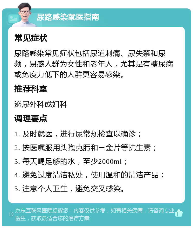 尿路感染就医指南 常见症状 尿路感染常见症状包括尿道刺痛、尿失禁和尿频，易感人群为女性和老年人，尤其是有糖尿病或免疫力低下的人群更容易感染。 推荐科室 泌尿外科或妇科 调理要点 1. 及时就医，进行尿常规检查以确诊； 2. 按医嘱服用头孢克肟和三金片等抗生素； 3. 每天喝足够的水，至少2000ml； 4. 避免过度清洁私处，使用温和的清洁产品； 5. 注意个人卫生，避免交叉感染。