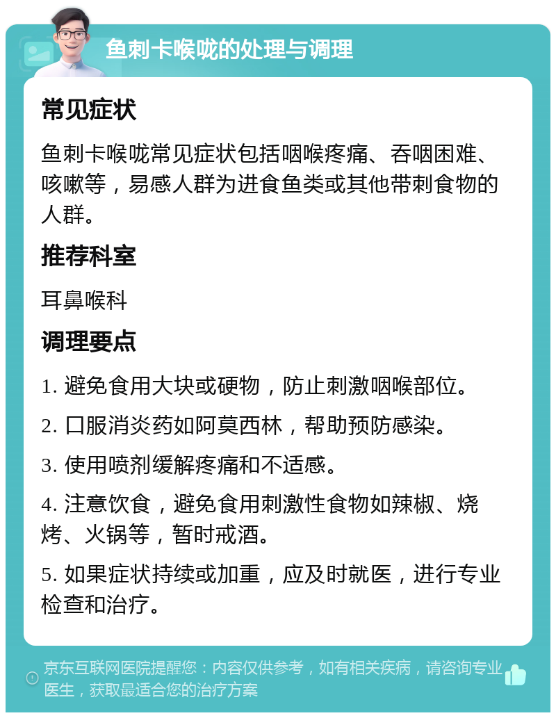 鱼刺卡喉咙的处理与调理 常见症状 鱼刺卡喉咙常见症状包括咽喉疼痛、吞咽困难、咳嗽等，易感人群为进食鱼类或其他带刺食物的人群。 推荐科室 耳鼻喉科 调理要点 1. 避免食用大块或硬物，防止刺激咽喉部位。 2. 口服消炎药如阿莫西林，帮助预防感染。 3. 使用喷剂缓解疼痛和不适感。 4. 注意饮食，避免食用刺激性食物如辣椒、烧烤、火锅等，暂时戒酒。 5. 如果症状持续或加重，应及时就医，进行专业检查和治疗。