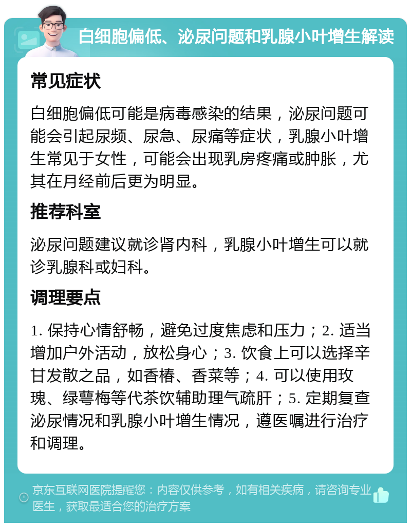 白细胞偏低、泌尿问题和乳腺小叶增生解读 常见症状 白细胞偏低可能是病毒感染的结果，泌尿问题可能会引起尿频、尿急、尿痛等症状，乳腺小叶增生常见于女性，可能会出现乳房疼痛或肿胀，尤其在月经前后更为明显。 推荐科室 泌尿问题建议就诊肾内科，乳腺小叶增生可以就诊乳腺科或妇科。 调理要点 1. 保持心情舒畅，避免过度焦虑和压力；2. 适当增加户外活动，放松身心；3. 饮食上可以选择辛甘发散之品，如香椿、香菜等；4. 可以使用玫瑰、绿萼梅等代茶饮辅助理气疏肝；5. 定期复查泌尿情况和乳腺小叶增生情况，遵医嘱进行治疗和调理。