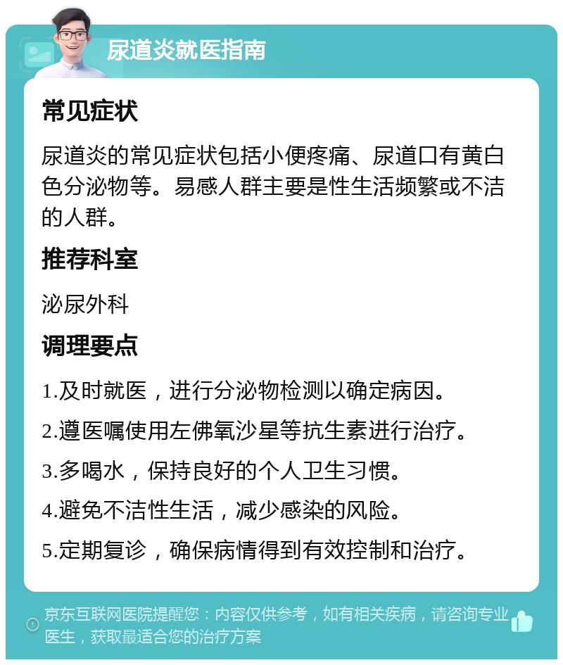 尿道炎就医指南 常见症状 尿道炎的常见症状包括小便疼痛、尿道口有黄白色分泌物等。易感人群主要是性生活频繁或不洁的人群。 推荐科室 泌尿外科 调理要点 1.及时就医，进行分泌物检测以确定病因。 2.遵医嘱使用左佛氧沙星等抗生素进行治疗。 3.多喝水，保持良好的个人卫生习惯。 4.避免不洁性生活，减少感染的风险。 5.定期复诊，确保病情得到有效控制和治疗。