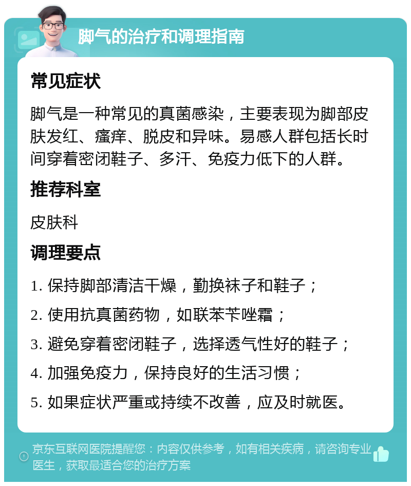 脚气的治疗和调理指南 常见症状 脚气是一种常见的真菌感染，主要表现为脚部皮肤发红、瘙痒、脱皮和异味。易感人群包括长时间穿着密闭鞋子、多汗、免疫力低下的人群。 推荐科室 皮肤科 调理要点 1. 保持脚部清洁干燥，勤换袜子和鞋子； 2. 使用抗真菌药物，如联苯苄唑霜； 3. 避免穿着密闭鞋子，选择透气性好的鞋子； 4. 加强免疫力，保持良好的生活习惯； 5. 如果症状严重或持续不改善，应及时就医。