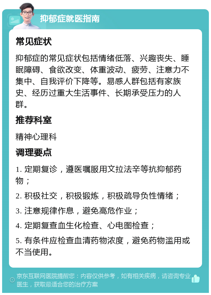 抑郁症就医指南 常见症状 抑郁症的常见症状包括情绪低落、兴趣丧失、睡眠障碍、食欲改变、体重波动、疲劳、注意力不集中、自我评价下降等。易感人群包括有家族史、经历过重大生活事件、长期承受压力的人群。 推荐科室 精神心理科 调理要点 1. 定期复诊，遵医嘱服用文拉法辛等抗抑郁药物； 2. 积极社交，积极锻炼，积极疏导负性情绪； 3. 注意规律作息，避免高危作业； 4. 定期复查血生化检查、心电图检查； 5. 有条件应检查血清药物浓度，避免药物滥用或不当使用。