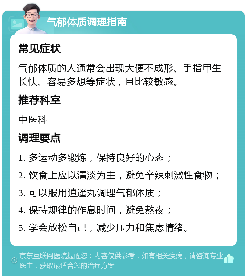 气郁体质调理指南 常见症状 气郁体质的人通常会出现大便不成形、手指甲生长快、容易多想等症状，且比较敏感。 推荐科室 中医科 调理要点 1. 多运动多锻炼，保持良好的心态； 2. 饮食上应以清淡为主，避免辛辣刺激性食物； 3. 可以服用逍遥丸调理气郁体质； 4. 保持规律的作息时间，避免熬夜； 5. 学会放松自己，减少压力和焦虑情绪。