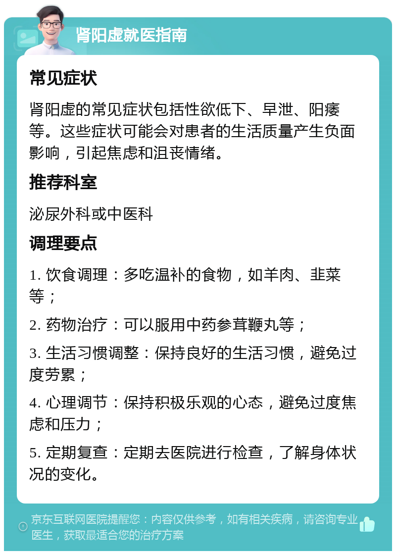 肾阳虚就医指南 常见症状 肾阳虚的常见症状包括性欲低下、早泄、阳痿等。这些症状可能会对患者的生活质量产生负面影响，引起焦虑和沮丧情绪。 推荐科室 泌尿外科或中医科 调理要点 1. 饮食调理：多吃温补的食物，如羊肉、韭菜等； 2. 药物治疗：可以服用中药参茸鞭丸等； 3. 生活习惯调整：保持良好的生活习惯，避免过度劳累； 4. 心理调节：保持积极乐观的心态，避免过度焦虑和压力； 5. 定期复查：定期去医院进行检查，了解身体状况的变化。