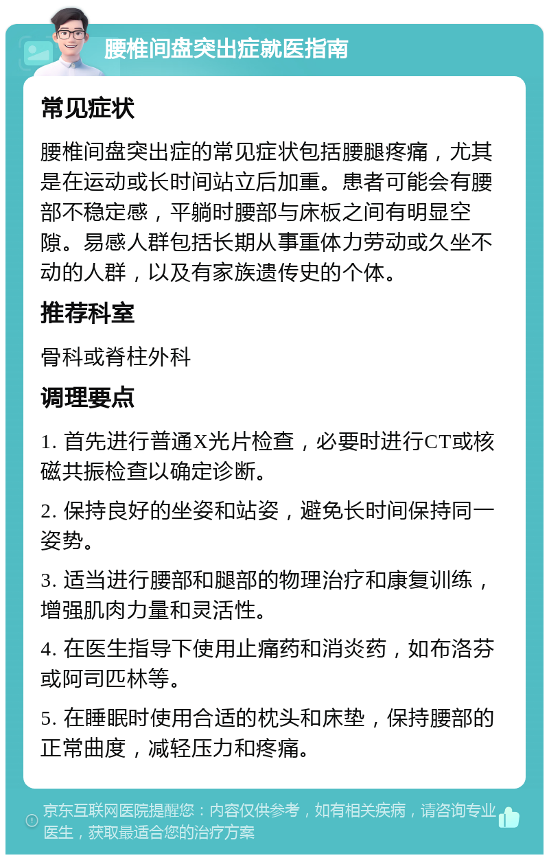 腰椎间盘突出症就医指南 常见症状 腰椎间盘突出症的常见症状包括腰腿疼痛，尤其是在运动或长时间站立后加重。患者可能会有腰部不稳定感，平躺时腰部与床板之间有明显空隙。易感人群包括长期从事重体力劳动或久坐不动的人群，以及有家族遗传史的个体。 推荐科室 骨科或脊柱外科 调理要点 1. 首先进行普通X光片检查，必要时进行CT或核磁共振检查以确定诊断。 2. 保持良好的坐姿和站姿，避免长时间保持同一姿势。 3. 适当进行腰部和腿部的物理治疗和康复训练，增强肌肉力量和灵活性。 4. 在医生指导下使用止痛药和消炎药，如布洛芬或阿司匹林等。 5. 在睡眠时使用合适的枕头和床垫，保持腰部的正常曲度，减轻压力和疼痛。