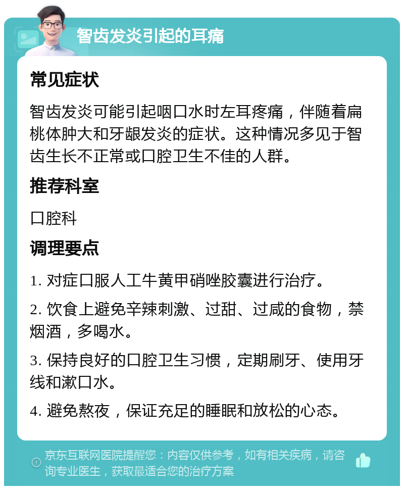 智齿发炎引起的耳痛 常见症状 智齿发炎可能引起咽口水时左耳疼痛，伴随着扁桃体肿大和牙龈发炎的症状。这种情况多见于智齿生长不正常或口腔卫生不佳的人群。 推荐科室 口腔科 调理要点 1. 对症口服人工牛黄甲硝唑胶囊进行治疗。 2. 饮食上避免辛辣刺激、过甜、过咸的食物，禁烟酒，多喝水。 3. 保持良好的口腔卫生习惯，定期刷牙、使用牙线和漱口水。 4. 避免熬夜，保证充足的睡眠和放松的心态。