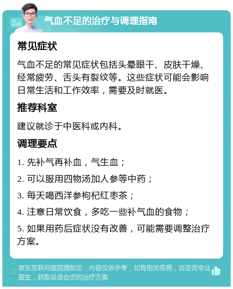 气血不足的治疗与调理指南 常见症状 气血不足的常见症状包括头晕眼干、皮肤干燥、经常疲劳、舌头有裂纹等。这些症状可能会影响日常生活和工作效率，需要及时就医。 推荐科室 建议就诊于中医科或内科。 调理要点 1. 先补气再补血，气生血； 2. 可以服用四物汤加人参等中药； 3. 每天喝西洋参枸杞红枣茶； 4. 注意日常饮食，多吃一些补气血的食物； 5. 如果用药后症状没有改善，可能需要调整治疗方案。