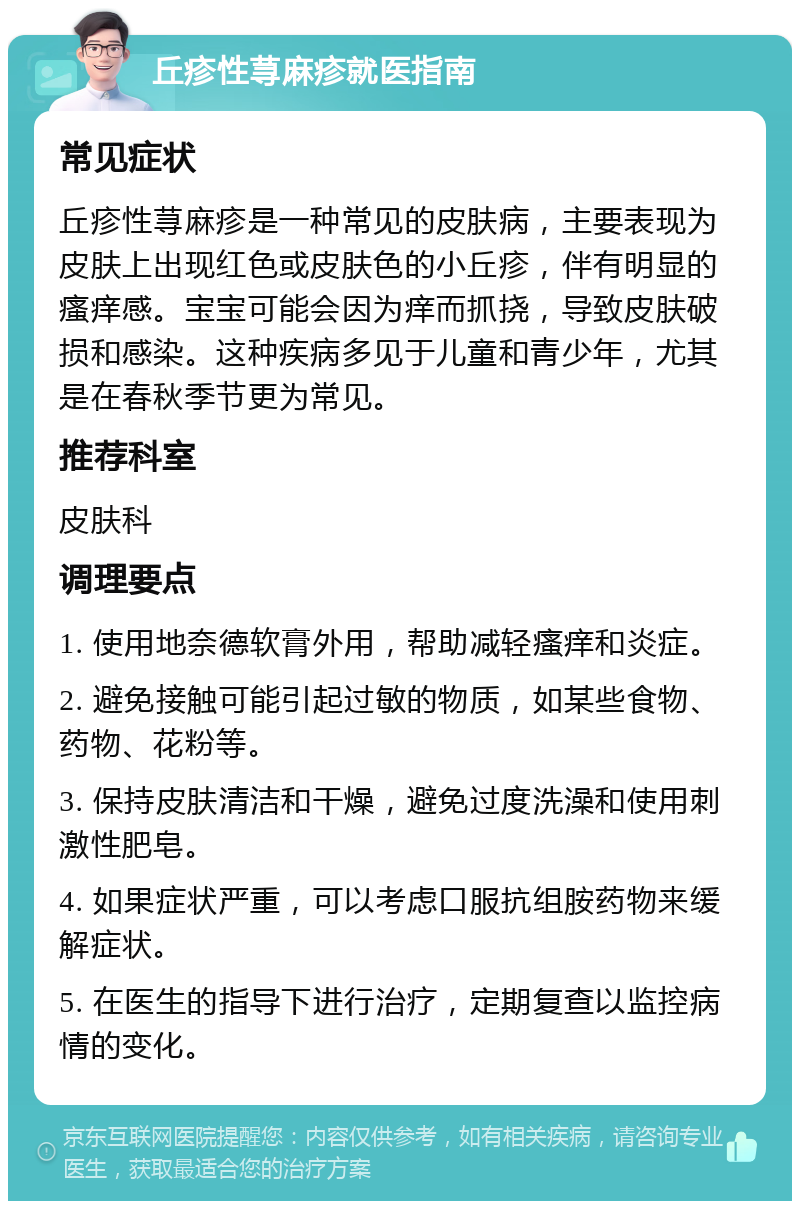 丘疹性荨麻疹就医指南 常见症状 丘疹性荨麻疹是一种常见的皮肤病，主要表现为皮肤上出现红色或皮肤色的小丘疹，伴有明显的瘙痒感。宝宝可能会因为痒而抓挠，导致皮肤破损和感染。这种疾病多见于儿童和青少年，尤其是在春秋季节更为常见。 推荐科室 皮肤科 调理要点 1. 使用地奈德软膏外用，帮助减轻瘙痒和炎症。 2. 避免接触可能引起过敏的物质，如某些食物、药物、花粉等。 3. 保持皮肤清洁和干燥，避免过度洗澡和使用刺激性肥皂。 4. 如果症状严重，可以考虑口服抗组胺药物来缓解症状。 5. 在医生的指导下进行治疗，定期复查以监控病情的变化。