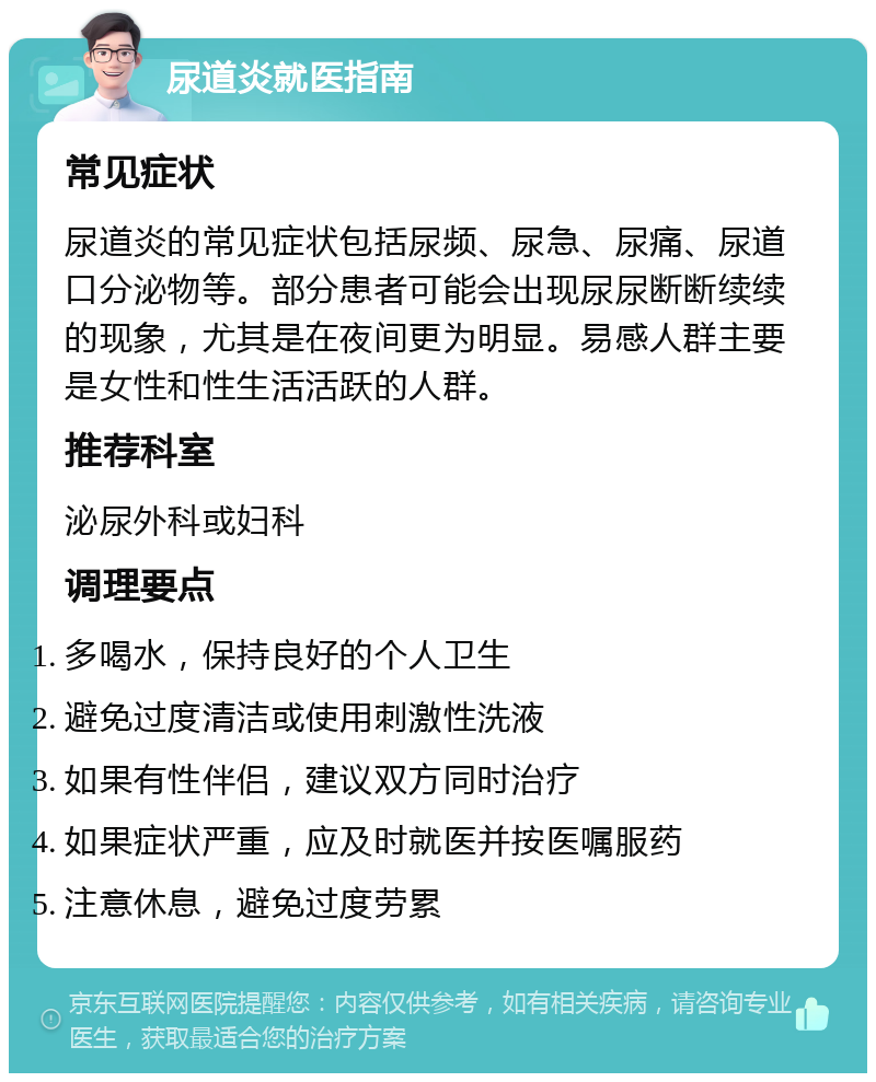 尿道炎就医指南 常见症状 尿道炎的常见症状包括尿频、尿急、尿痛、尿道口分泌物等。部分患者可能会出现尿尿断断续续的现象，尤其是在夜间更为明显。易感人群主要是女性和性生活活跃的人群。 推荐科室 泌尿外科或妇科 调理要点 多喝水，保持良好的个人卫生 避免过度清洁或使用刺激性洗液 如果有性伴侣，建议双方同时治疗 如果症状严重，应及时就医并按医嘱服药 注意休息，避免过度劳累