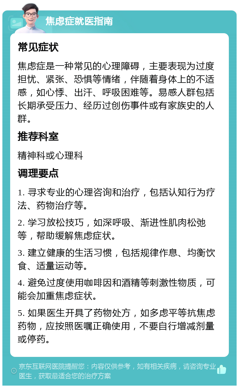 焦虑症就医指南 常见症状 焦虑症是一种常见的心理障碍，主要表现为过度担忧、紧张、恐惧等情绪，伴随着身体上的不适感，如心悸、出汗、呼吸困难等。易感人群包括长期承受压力、经历过创伤事件或有家族史的人群。 推荐科室 精神科或心理科 调理要点 1. 寻求专业的心理咨询和治疗，包括认知行为疗法、药物治疗等。 2. 学习放松技巧，如深呼吸、渐进性肌肉松弛等，帮助缓解焦虑症状。 3. 建立健康的生活习惯，包括规律作息、均衡饮食、适量运动等。 4. 避免过度使用咖啡因和酒精等刺激性物质，可能会加重焦虑症状。 5. 如果医生开具了药物处方，如多虑平等抗焦虑药物，应按照医嘱正确使用，不要自行增减剂量或停药。