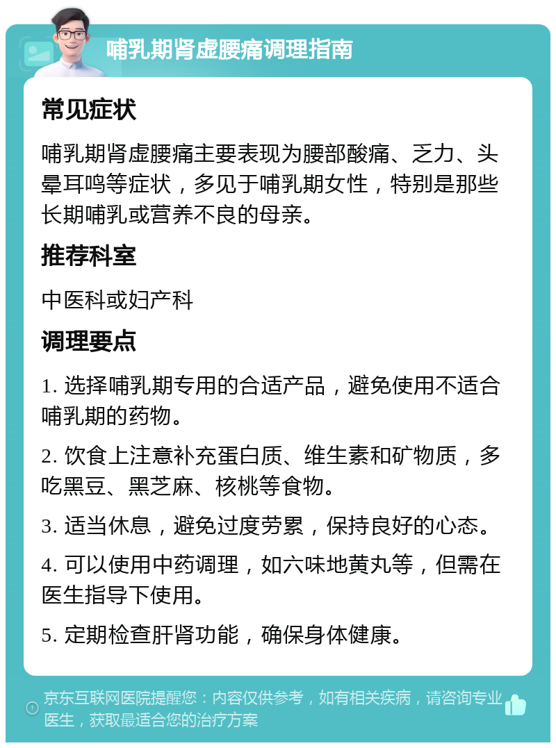 哺乳期肾虚腰痛调理指南 常见症状 哺乳期肾虚腰痛主要表现为腰部酸痛、乏力、头晕耳鸣等症状，多见于哺乳期女性，特别是那些长期哺乳或营养不良的母亲。 推荐科室 中医科或妇产科 调理要点 1. 选择哺乳期专用的合适产品，避免使用不适合哺乳期的药物。 2. 饮食上注意补充蛋白质、维生素和矿物质，多吃黑豆、黑芝麻、核桃等食物。 3. 适当休息，避免过度劳累，保持良好的心态。 4. 可以使用中药调理，如六味地黄丸等，但需在医生指导下使用。 5. 定期检查肝肾功能，确保身体健康。