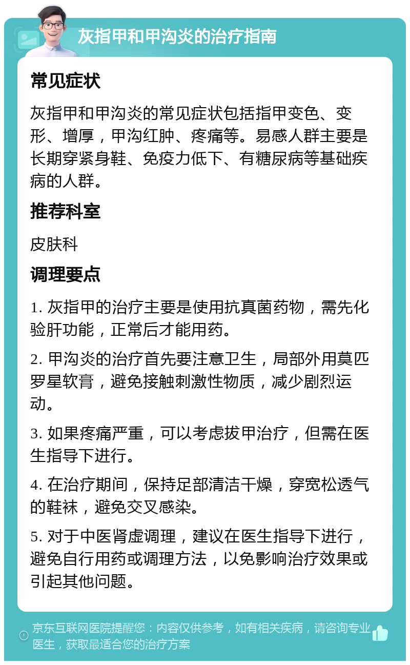 灰指甲和甲沟炎的治疗指南 常见症状 灰指甲和甲沟炎的常见症状包括指甲变色、变形、增厚，甲沟红肿、疼痛等。易感人群主要是长期穿紧身鞋、免疫力低下、有糖尿病等基础疾病的人群。 推荐科室 皮肤科 调理要点 1. 灰指甲的治疗主要是使用抗真菌药物，需先化验肝功能，正常后才能用药。 2. 甲沟炎的治疗首先要注意卫生，局部外用莫匹罗星软膏，避免接触刺激性物质，减少剧烈运动。 3. 如果疼痛严重，可以考虑拔甲治疗，但需在医生指导下进行。 4. 在治疗期间，保持足部清洁干燥，穿宽松透气的鞋袜，避免交叉感染。 5. 对于中医肾虚调理，建议在医生指导下进行，避免自行用药或调理方法，以免影响治疗效果或引起其他问题。