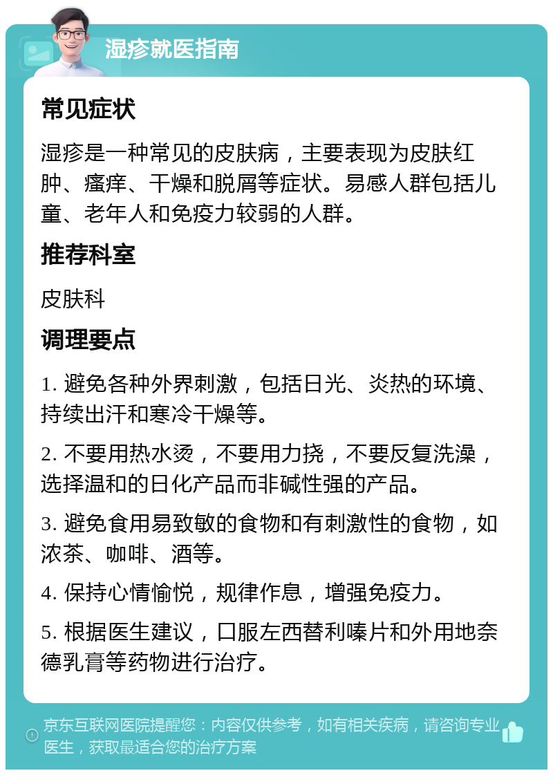 湿疹就医指南 常见症状 湿疹是一种常见的皮肤病，主要表现为皮肤红肿、瘙痒、干燥和脱屑等症状。易感人群包括儿童、老年人和免疫力较弱的人群。 推荐科室 皮肤科 调理要点 1. 避免各种外界刺激，包括日光、炎热的环境、持续出汗和寒冷干燥等。 2. 不要用热水烫，不要用力挠，不要反复洗澡，选择温和的日化产品而非碱性强的产品。 3. 避免食用易致敏的食物和有刺激性的食物，如浓茶、咖啡、酒等。 4. 保持心情愉悦，规律作息，增强免疫力。 5. 根据医生建议，口服左西替利嗪片和外用地奈德乳膏等药物进行治疗。