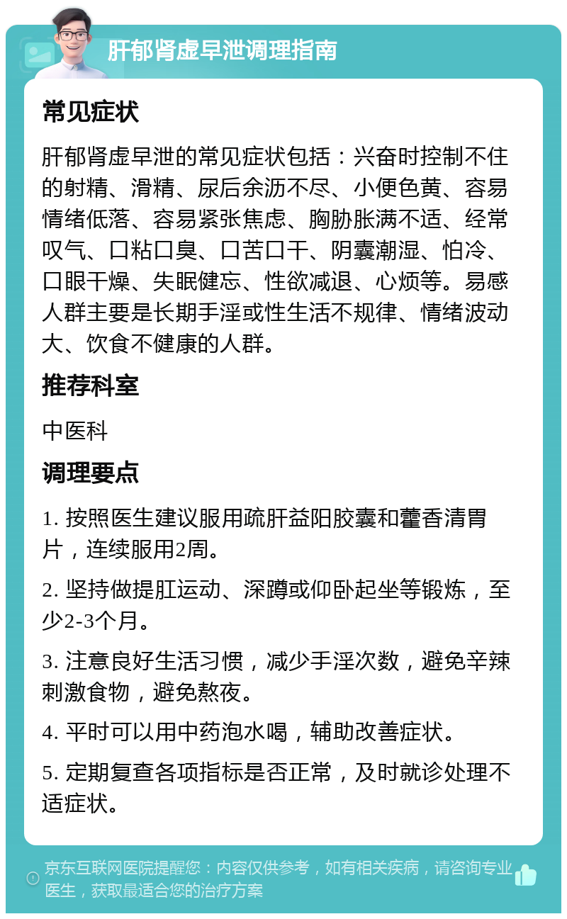 肝郁肾虚早泄调理指南 常见症状 肝郁肾虚早泄的常见症状包括：兴奋时控制不住的射精、滑精、尿后余沥不尽、小便色黄、容易情绪低落、容易紧张焦虑、胸胁胀满不适、经常叹气、口粘口臭、口苦口干、阴囊潮湿、怕冷、口眼干燥、失眠健忘、性欲减退、心烦等。易感人群主要是长期手淫或性生活不规律、情绪波动大、饮食不健康的人群。 推荐科室 中医科 调理要点 1. 按照医生建议服用疏肝益阳胶囊和藿香清胃片，连续服用2周。 2. 坚持做提肛运动、深蹲或仰卧起坐等锻炼，至少2-3个月。 3. 注意良好生活习惯，减少手淫次数，避免辛辣刺激食物，避免熬夜。 4. 平时可以用中药泡水喝，辅助改善症状。 5. 定期复查各项指标是否正常，及时就诊处理不适症状。