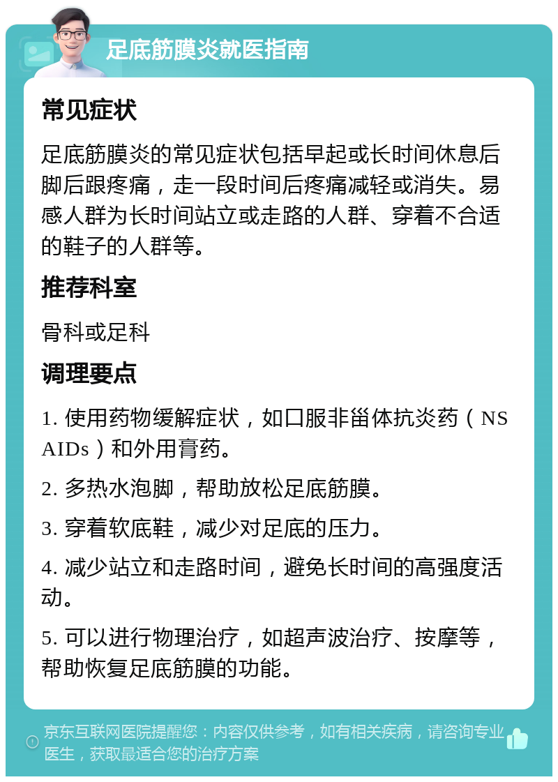 足底筋膜炎就医指南 常见症状 足底筋膜炎的常见症状包括早起或长时间休息后脚后跟疼痛，走一段时间后疼痛减轻或消失。易感人群为长时间站立或走路的人群、穿着不合适的鞋子的人群等。 推荐科室 骨科或足科 调理要点 1. 使用药物缓解症状，如口服非甾体抗炎药（NSAIDs）和外用膏药。 2. 多热水泡脚，帮助放松足底筋膜。 3. 穿着软底鞋，减少对足底的压力。 4. 减少站立和走路时间，避免长时间的高强度活动。 5. 可以进行物理治疗，如超声波治疗、按摩等，帮助恢复足底筋膜的功能。