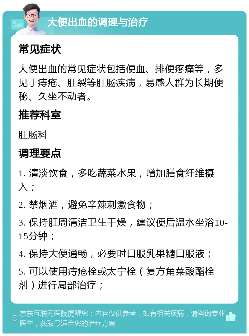 大便出血的调理与治疗 常见症状 大便出血的常见症状包括便血、排便疼痛等，多见于痔疮、肛裂等肛肠疾病，易感人群为长期便秘、久坐不动者。 推荐科室 肛肠科 调理要点 1. 清淡饮食，多吃蔬菜水果，增加膳食纤维摄入； 2. 禁烟酒，避免辛辣刺激食物； 3. 保持肛周清洁卫生干燥，建议便后温水坐浴10-15分钟； 4. 保持大便通畅，必要时口服乳果糖口服液； 5. 可以使用痔疮栓或太宁栓（复方角菜酸酯栓剂）进行局部治疗；