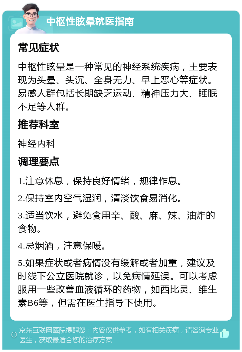 中枢性眩晕就医指南 常见症状 中枢性眩晕是一种常见的神经系统疾病，主要表现为头晕、头沉、全身无力、早上恶心等症状。易感人群包括长期缺乏运动、精神压力大、睡眠不足等人群。 推荐科室 神经内科 调理要点 1.注意休息，保持良好情绪，规律作息。 2.保持室内空气湿润，清淡饮食易消化。 3.适当饮水，避免食用辛、酸、麻、辣、油炸的食物。 4.忌烟酒，注意保暖。 5.如果症状或者病情没有缓解或者加重，建议及时线下公立医院就诊，以免病情延误。可以考虑服用一些改善血液循环的药物，如西比灵、维生素B6等，但需在医生指导下使用。