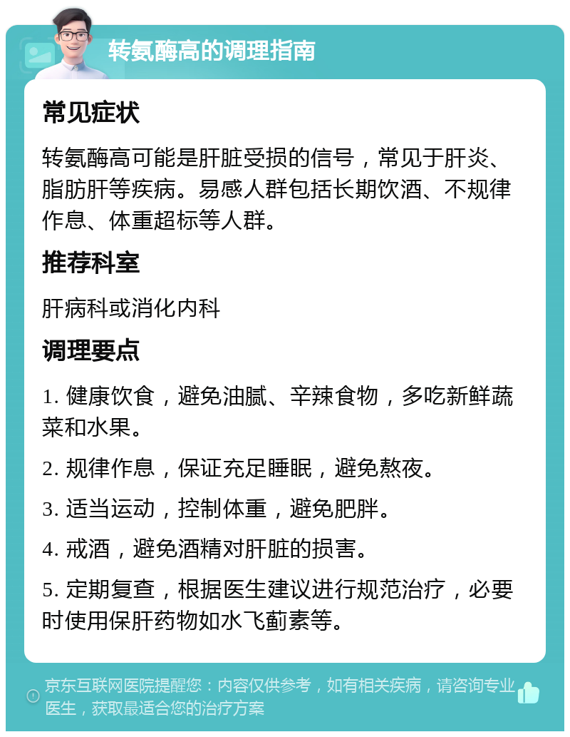 转氨酶高的调理指南 常见症状 转氨酶高可能是肝脏受损的信号，常见于肝炎、脂肪肝等疾病。易感人群包括长期饮酒、不规律作息、体重超标等人群。 推荐科室 肝病科或消化内科 调理要点 1. 健康饮食，避免油腻、辛辣食物，多吃新鲜蔬菜和水果。 2. 规律作息，保证充足睡眠，避免熬夜。 3. 适当运动，控制体重，避免肥胖。 4. 戒酒，避免酒精对肝脏的损害。 5. 定期复查，根据医生建议进行规范治疗，必要时使用保肝药物如水飞蓟素等。