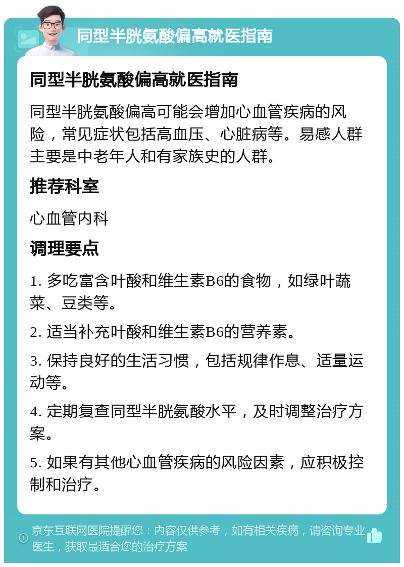 同型半胱氨酸偏高就医指南 同型半胱氨酸偏高就医指南 同型半胱氨酸偏高可能会增加心血管疾病的风险，常见症状包括高血压、心脏病等。易感人群主要是中老年人和有家族史的人群。 推荐科室 心血管内科 调理要点 1. 多吃富含叶酸和维生素B6的食物，如绿叶蔬菜、豆类等。 2. 适当补充叶酸和维生素B6的营养素。 3. 保持良好的生活习惯，包括规律作息、适量运动等。 4. 定期复查同型半胱氨酸水平，及时调整治疗方案。 5. 如果有其他心血管疾病的风险因素，应积极控制和治疗。