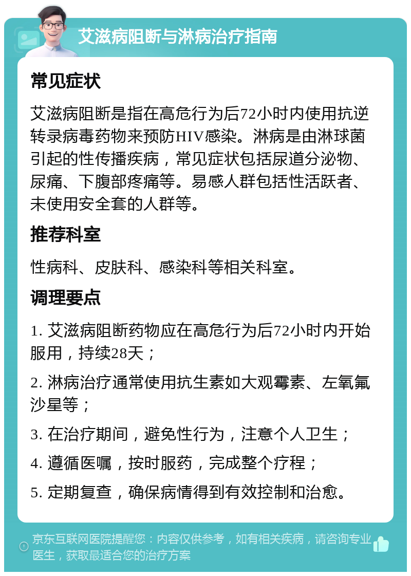 艾滋病阻断与淋病治疗指南 常见症状 艾滋病阻断是指在高危行为后72小时内使用抗逆转录病毒药物来预防HIV感染。淋病是由淋球菌引起的性传播疾病，常见症状包括尿道分泌物、尿痛、下腹部疼痛等。易感人群包括性活跃者、未使用安全套的人群等。 推荐科室 性病科、皮肤科、感染科等相关科室。 调理要点 1. 艾滋病阻断药物应在高危行为后72小时内开始服用，持续28天； 2. 淋病治疗通常使用抗生素如大观霉素、左氧氟沙星等； 3. 在治疗期间，避免性行为，注意个人卫生； 4. 遵循医嘱，按时服药，完成整个疗程； 5. 定期复查，确保病情得到有效控制和治愈。