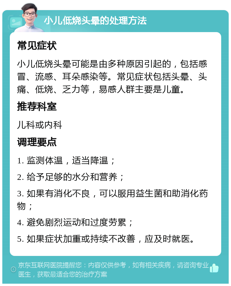 小儿低烧头晕的处理方法 常见症状 小儿低烧头晕可能是由多种原因引起的，包括感冒、流感、耳朵感染等。常见症状包括头晕、头痛、低烧、乏力等，易感人群主要是儿童。 推荐科室 儿科或内科 调理要点 1. 监测体温，适当降温； 2. 给予足够的水分和营养； 3. 如果有消化不良，可以服用益生菌和助消化药物； 4. 避免剧烈运动和过度劳累； 5. 如果症状加重或持续不改善，应及时就医。