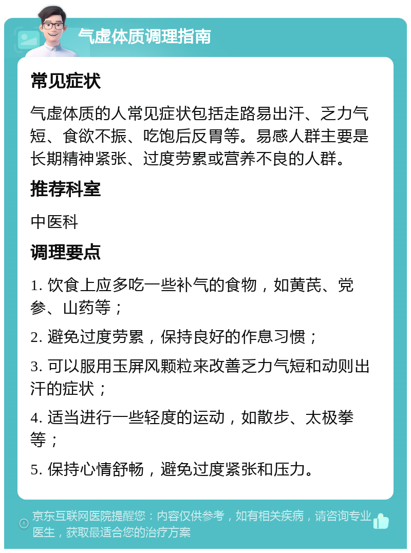 气虚体质调理指南 常见症状 气虚体质的人常见症状包括走路易出汗、乏力气短、食欲不振、吃饱后反胃等。易感人群主要是长期精神紧张、过度劳累或营养不良的人群。 推荐科室 中医科 调理要点 1. 饮食上应多吃一些补气的食物，如黄芪、党参、山药等； 2. 避免过度劳累，保持良好的作息习惯； 3. 可以服用玉屏风颗粒来改善乏力气短和动则出汗的症状； 4. 适当进行一些轻度的运动，如散步、太极拳等； 5. 保持心情舒畅，避免过度紧张和压力。