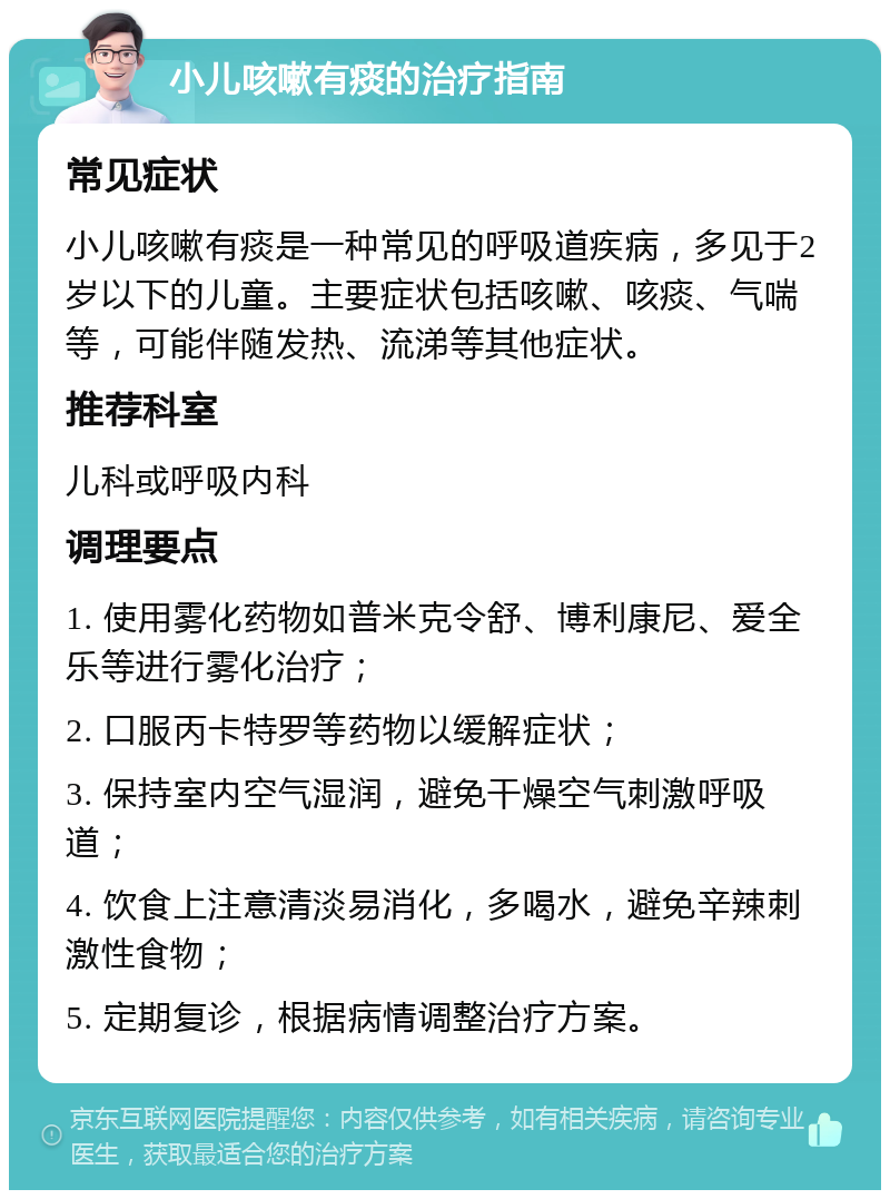 小儿咳嗽有痰的治疗指南 常见症状 小儿咳嗽有痰是一种常见的呼吸道疾病，多见于2岁以下的儿童。主要症状包括咳嗽、咳痰、气喘等，可能伴随发热、流涕等其他症状。 推荐科室 儿科或呼吸内科 调理要点 1. 使用雾化药物如普米克令舒、博利康尼、爱全乐等进行雾化治疗； 2. 口服丙卡特罗等药物以缓解症状； 3. 保持室内空气湿润，避免干燥空气刺激呼吸道； 4. 饮食上注意清淡易消化，多喝水，避免辛辣刺激性食物； 5. 定期复诊，根据病情调整治疗方案。