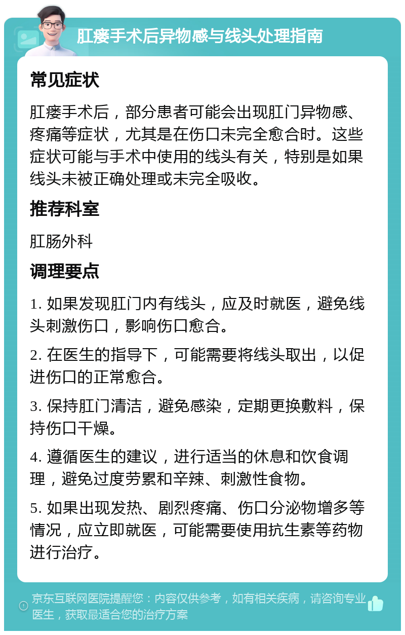 肛瘘手术后异物感与线头处理指南 常见症状 肛瘘手术后，部分患者可能会出现肛门异物感、疼痛等症状，尤其是在伤口未完全愈合时。这些症状可能与手术中使用的线头有关，特别是如果线头未被正确处理或未完全吸收。 推荐科室 肛肠外科 调理要点 1. 如果发现肛门内有线头，应及时就医，避免线头刺激伤口，影响伤口愈合。 2. 在医生的指导下，可能需要将线头取出，以促进伤口的正常愈合。 3. 保持肛门清洁，避免感染，定期更换敷料，保持伤口干燥。 4. 遵循医生的建议，进行适当的休息和饮食调理，避免过度劳累和辛辣、刺激性食物。 5. 如果出现发热、剧烈疼痛、伤口分泌物增多等情况，应立即就医，可能需要使用抗生素等药物进行治疗。