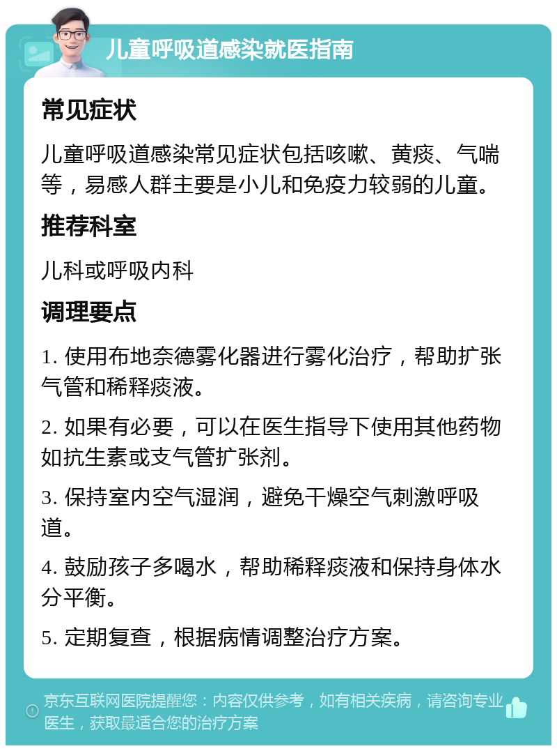 儿童呼吸道感染就医指南 常见症状 儿童呼吸道感染常见症状包括咳嗽、黄痰、气喘等，易感人群主要是小儿和免疫力较弱的儿童。 推荐科室 儿科或呼吸内科 调理要点 1. 使用布地奈德雾化器进行雾化治疗，帮助扩张气管和稀释痰液。 2. 如果有必要，可以在医生指导下使用其他药物如抗生素或支气管扩张剂。 3. 保持室内空气湿润，避免干燥空气刺激呼吸道。 4. 鼓励孩子多喝水，帮助稀释痰液和保持身体水分平衡。 5. 定期复查，根据病情调整治疗方案。