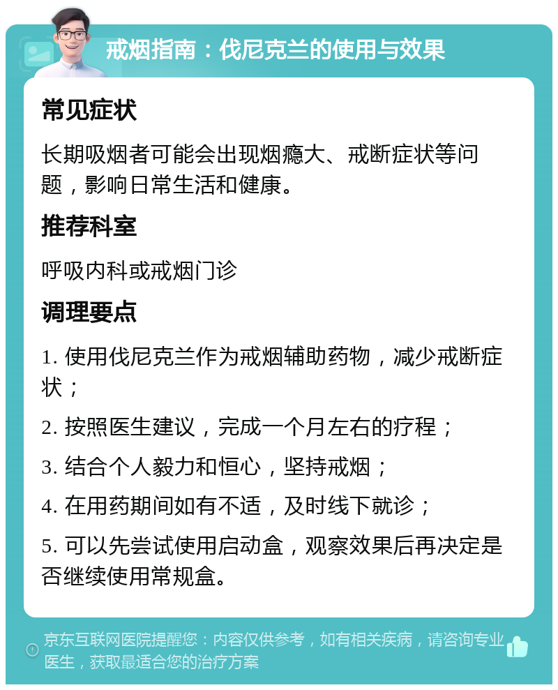 戒烟指南：伐尼克兰的使用与效果 常见症状 长期吸烟者可能会出现烟瘾大、戒断症状等问题，影响日常生活和健康。 推荐科室 呼吸内科或戒烟门诊 调理要点 1. 使用伐尼克兰作为戒烟辅助药物，减少戒断症状； 2. 按照医生建议，完成一个月左右的疗程； 3. 结合个人毅力和恒心，坚持戒烟； 4. 在用药期间如有不适，及时线下就诊； 5. 可以先尝试使用启动盒，观察效果后再决定是否继续使用常规盒。