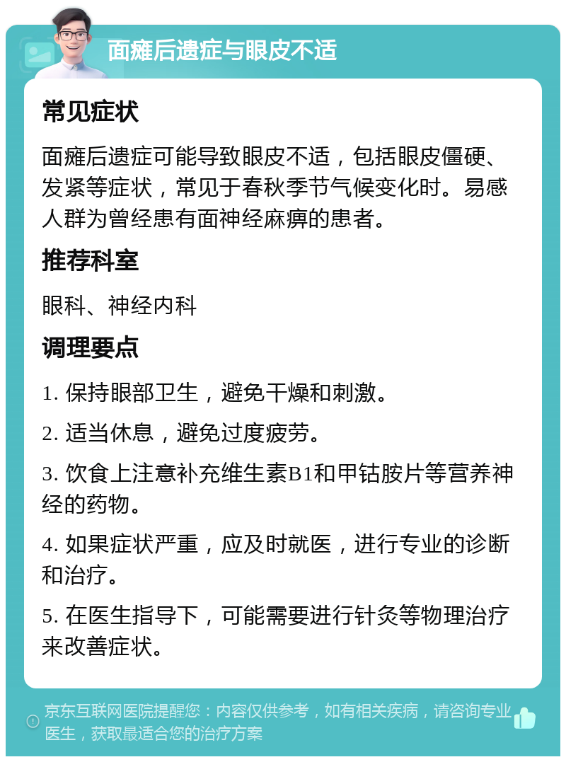 面瘫后遗症与眼皮不适 常见症状 面瘫后遗症可能导致眼皮不适，包括眼皮僵硬、发紧等症状，常见于春秋季节气候变化时。易感人群为曾经患有面神经麻痹的患者。 推荐科室 眼科、神经内科 调理要点 1. 保持眼部卫生，避免干燥和刺激。 2. 适当休息，避免过度疲劳。 3. 饮食上注意补充维生素B1和甲钴胺片等营养神经的药物。 4. 如果症状严重，应及时就医，进行专业的诊断和治疗。 5. 在医生指导下，可能需要进行针灸等物理治疗来改善症状。