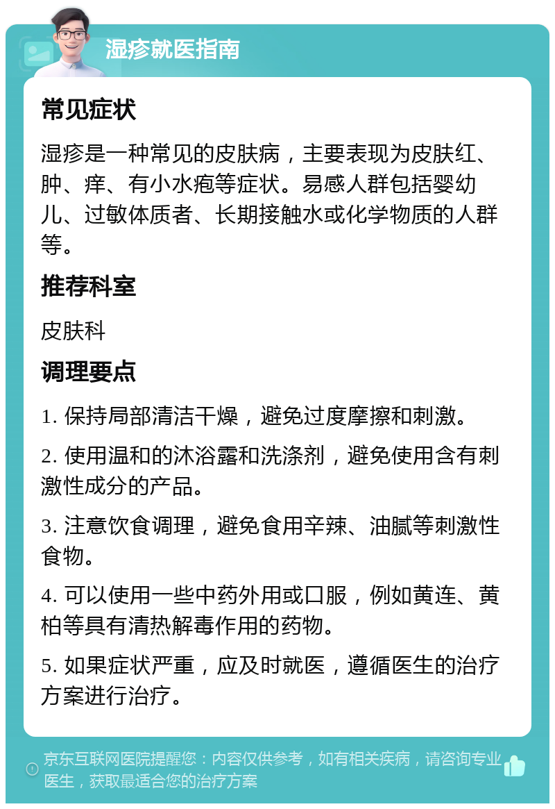 湿疹就医指南 常见症状 湿疹是一种常见的皮肤病，主要表现为皮肤红、肿、痒、有小水疱等症状。易感人群包括婴幼儿、过敏体质者、长期接触水或化学物质的人群等。 推荐科室 皮肤科 调理要点 1. 保持局部清洁干燥，避免过度摩擦和刺激。 2. 使用温和的沐浴露和洗涤剂，避免使用含有刺激性成分的产品。 3. 注意饮食调理，避免食用辛辣、油腻等刺激性食物。 4. 可以使用一些中药外用或口服，例如黄连、黄柏等具有清热解毒作用的药物。 5. 如果症状严重，应及时就医，遵循医生的治疗方案进行治疗。