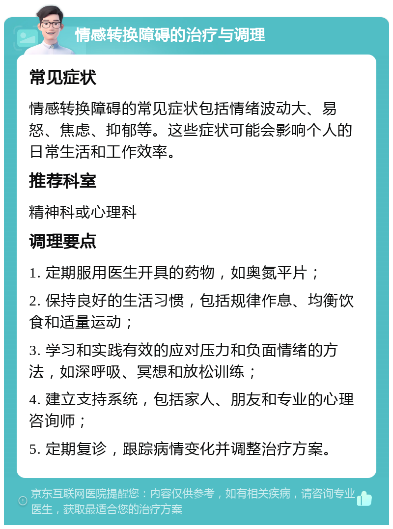 情感转换障碍的治疗与调理 常见症状 情感转换障碍的常见症状包括情绪波动大、易怒、焦虑、抑郁等。这些症状可能会影响个人的日常生活和工作效率。 推荐科室 精神科或心理科 调理要点 1. 定期服用医生开具的药物，如奥氮平片； 2. 保持良好的生活习惯，包括规律作息、均衡饮食和适量运动； 3. 学习和实践有效的应对压力和负面情绪的方法，如深呼吸、冥想和放松训练； 4. 建立支持系统，包括家人、朋友和专业的心理咨询师； 5. 定期复诊，跟踪病情变化并调整治疗方案。