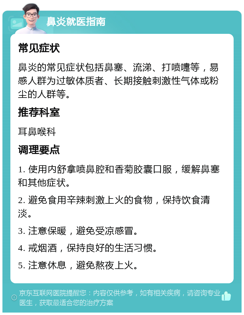 鼻炎就医指南 常见症状 鼻炎的常见症状包括鼻塞、流涕、打喷嚏等，易感人群为过敏体质者、长期接触刺激性气体或粉尘的人群等。 推荐科室 耳鼻喉科 调理要点 1. 使用内舒拿喷鼻腔和香菊胶囊口服，缓解鼻塞和其他症状。 2. 避免食用辛辣刺激上火的食物，保持饮食清淡。 3. 注意保暖，避免受凉感冒。 4. 戒烟酒，保持良好的生活习惯。 5. 注意休息，避免熬夜上火。