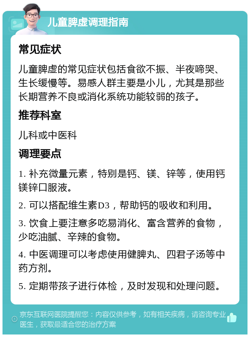 儿童脾虚调理指南 常见症状 儿童脾虚的常见症状包括食欲不振、半夜啼哭、生长缓慢等。易感人群主要是小儿，尤其是那些长期营养不良或消化系统功能较弱的孩子。 推荐科室 儿科或中医科 调理要点 1. 补充微量元素，特别是钙、镁、锌等，使用钙镁锌口服液。 2. 可以搭配维生素D3，帮助钙的吸收和利用。 3. 饮食上要注意多吃易消化、富含营养的食物，少吃油腻、辛辣的食物。 4. 中医调理可以考虑使用健脾丸、四君子汤等中药方剂。 5. 定期带孩子进行体检，及时发现和处理问题。