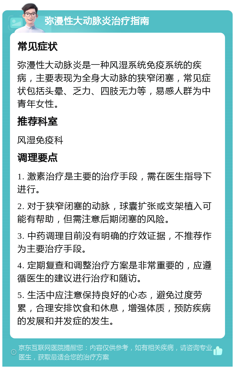 弥漫性大动脉炎治疗指南 常见症状 弥漫性大动脉炎是一种风湿系统免疫系统的疾病，主要表现为全身大动脉的狭窄闭塞，常见症状包括头晕、乏力、四肢无力等，易感人群为中青年女性。 推荐科室 风湿免疫科 调理要点 1. 激素治疗是主要的治疗手段，需在医生指导下进行。 2. 对于狭窄闭塞的动脉，球囊扩张或支架植入可能有帮助，但需注意后期闭塞的风险。 3. 中药调理目前没有明确的疗效证据，不推荐作为主要治疗手段。 4. 定期复查和调整治疗方案是非常重要的，应遵循医生的建议进行治疗和随访。 5. 生活中应注意保持良好的心态，避免过度劳累，合理安排饮食和休息，增强体质，预防疾病的发展和并发症的发生。