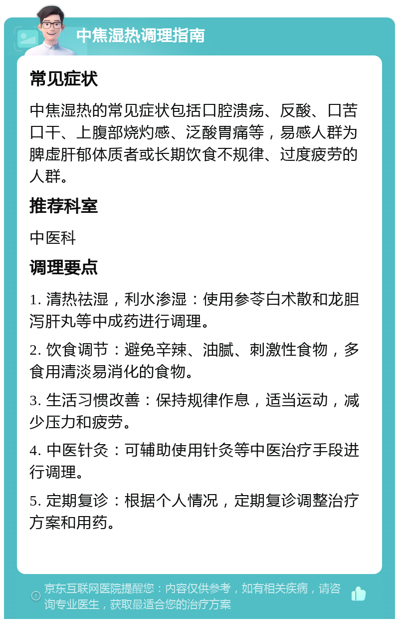 中焦湿热调理指南 常见症状 中焦湿热的常见症状包括口腔溃疡、反酸、口苦口干、上腹部烧灼感、泛酸胃痛等，易感人群为脾虚肝郁体质者或长期饮食不规律、过度疲劳的人群。 推荐科室 中医科 调理要点 1. 清热祛湿，利水渗湿：使用参苓白术散和龙胆泻肝丸等中成药进行调理。 2. 饮食调节：避免辛辣、油腻、刺激性食物，多食用清淡易消化的食物。 3. 生活习惯改善：保持规律作息，适当运动，减少压力和疲劳。 4. 中医针灸：可辅助使用针灸等中医治疗手段进行调理。 5. 定期复诊：根据个人情况，定期复诊调整治疗方案和用药。